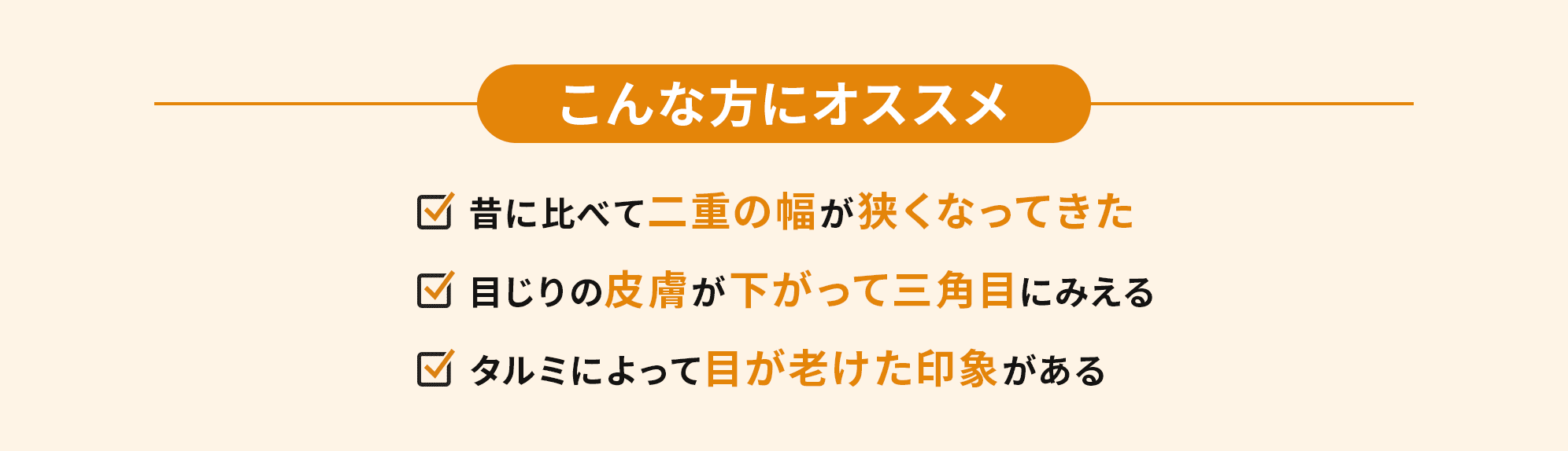 こんな方にオススメ　・昔に比べて二重の幅が狭くなってきた・目じりの皮膚が下がって三角目にみえる・タルミによって目が老けた印象がある
