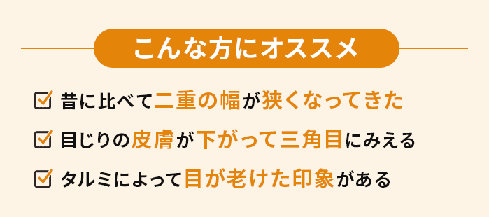 こんな方にオススメ　・昔に比べて二重の幅が狭くなってきた・目じりの皮膚が下がって三角目にみえる・タルミによって目が老けた印象がある
