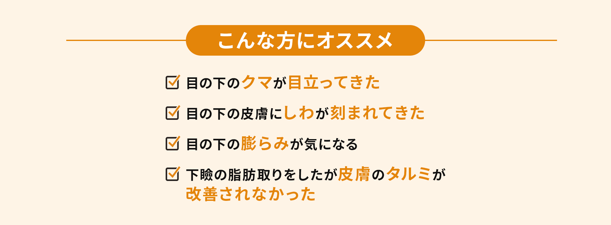 こんな方にオススメ　・目の下のクマが目立ってきた・目の下の皮膚にしわが刻まれてきた・目の下の膨らみが気になる・下瞼の脂肪取りをしたが皮膚のタルミが改善されなかった
