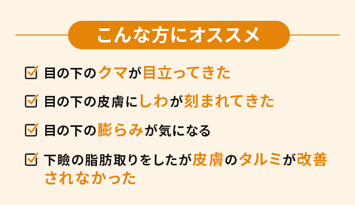 こんな方にオススメ　・目の下のクマが目立ってきた・目の下の皮膚にしわが刻まれてきた・目の下の膨らみが気になる・下瞼の脂肪取りをしたが皮膚のタルミが改善されなかった
