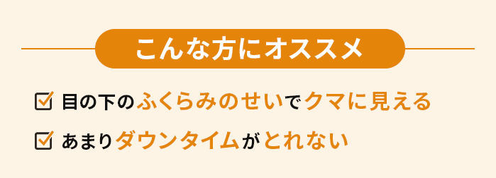 こんな方にオススメ　・目の下のふくらみのせいでクマに見える・あまりダウンタイムがとれない