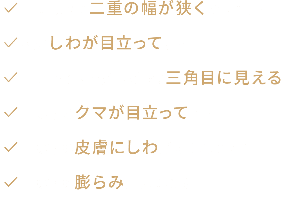 ・昔に比べて二重の幅が狭くなってきた　・額のしわが目立ってきた　・目じりの皮膚が下がって三角目に見える　・目の下のクマが目立ってきた　・目の下の皮膚にしわが刻まれてきた　・目の下の膨らみが気になる