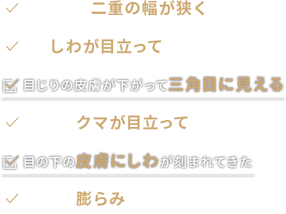 ・昔に比べて二重の幅が狭くなってきた　・額のしわが目立ってきた　・目じりの皮膚が下がって三角目に見える　・目の下のクマが目立ってきた　・目の下の皮膚にしわが刻まれてきた　・目の下の膨らみが気になる